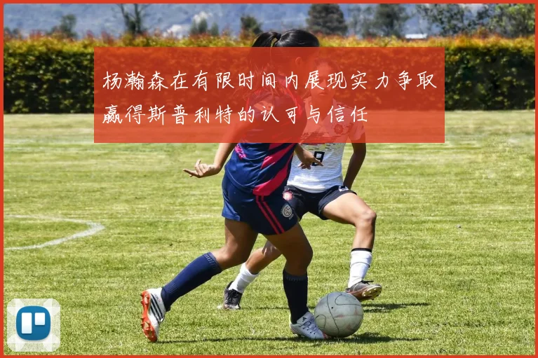 杨瀚森在有限时间内展现实力争取赢得斯普利特的认可与信任