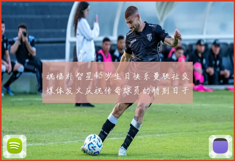 祝福朴智星45岁生日快乐曼联社交媒体发文庆祝传奇球员的特别日子