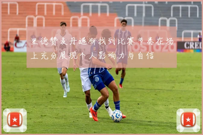 里德赞麦丹逐渐找到比赛节奏在场上充分展现个人影响力与自信