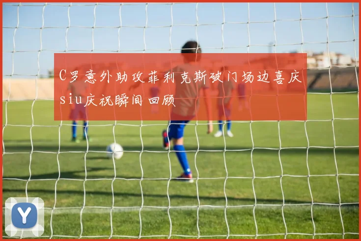 C罗意外助攻菲利克斯破门场边喜庆siu庆祝瞬间回顾