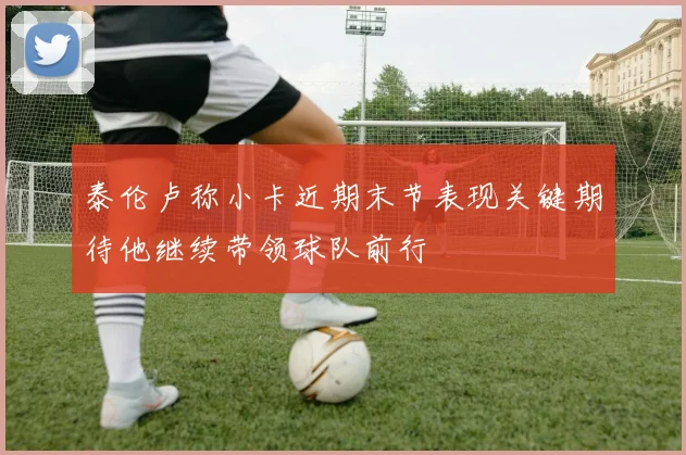 泰伦卢称小卡近期末节表现关键期待他继续带领球队前行