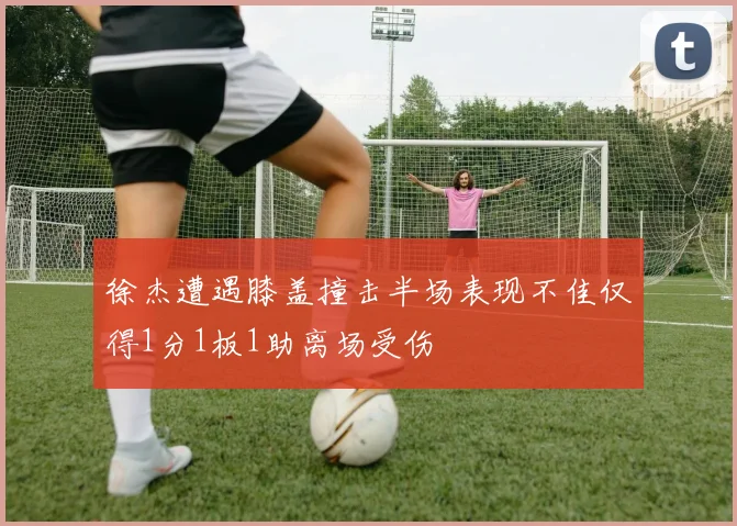 徐杰遭遇膝盖撞击半场表现不佳仅得1分1板1助离场受伤
