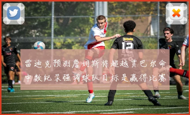 雷迪克预测詹姆斯将超越贾巴尔命中数纪录强调球队目标是赢得比赛