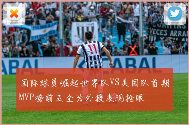 国际球员崛起世界队VS美国队首期MVP榜前五全为外援表现抢眼